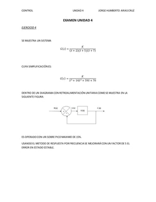 CONTROL UNDAD 4 JORGE HUMBERTO ARIAS CRUZ 
EXAMEN UNIDAD 4 
EJERCICIO 4 
SE MUESTRA UN SISTEMA 
퐺(푠) = 
퐾 
(푆 + 2)(푆 + 5)(푆 + 7) 
CUYA SIMPLIFICACIÓN ES: 
퐺(푠) = 
퐾 
푆3 + 14푆2 + 59푆 + 70 
DENTRO DE UN DIAGRAMA CON RETROALIMENTACIÓN UNITARIA COMO SE MUESTRA EN LA 
SIGUIENTE FIGURA: 
ES OPERADO CON UN SOBRE PICO MAXIMO DE 15%. 
USANDO EL METODO DE RESPUESTA POR FRECUENCIA SE MEJORARÁ CON UN FACTOR DE 5 EL 
ERROR EN ESTADO ESTABLE. 
 