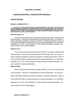 EJERCICIO 4 DE WORD
ESPACIO INTERLINEAL Y ESPACIO ENTRE PÁRRAFOS
Espacio Interlineal
Espacio ( múltiple) de 0,75 .
Ya se ha roto la principal barrera comercial del DVD , que hasta el momento sólo
podía reproducir . Panasonic ha desarrollado el primer DVD gravador , con el que se
podrán almacenar programas emitidos en televisión e imágenes gravadas en vídeo. A l
ser formato DVD-RAM, se pueden reproducir los espacios grabados en un ordenador
equipado con 4,7 GB . Una advertencia: el vídeo sólo tiene entradas analógicas , así
que no podrán hacerse copias digitales.
Espacio sencillo (1)
Ya se ha roto la principal barrera comercial del DVD , que hasta el momento sólo
podía reproducir . Panasonic ha desarrollado el primer DVD gravador , con el que se
podrán almacenar programas emitidos en televisión e imágenes gravadas en vídeo. A l
ser formato DVD-RAM, se pueden reproducir los espacios grabados en un ordenador
equipado con 4,7 GB . Una advertencia: el vídeo sólo tiene entradas analógicas , así
que no podrán hacerse copias digitales.
Espacio de 1.5
Ya se ha roto la principal barrera comercial del DVD , que hasta el momento sólo
podía reproducir . Panasonic ha desarrollado el primer DVD gravador , con el que se
podrán almacenar programas emitidos en televisión e imágenes gravadas en vídeo. A l
ser formato DVD-RAM, se pueden reproducir los espacios grabados en un ordenador
equipado con 4,7 GB . Una advertencia: el vídeo sólo tiene entradas analógicas , así
que no podrán hacerse copias digitales.
Espacio doble
Ya se ha roto la principal barrera comercial del DVD , que hasta el momento sólo
podía reproducir . Panasonic ha desarrollado el primer DVD gravador , con el que se
podrán almacenar programas emitidos en televisión e imágenes gravadas en vídeo. A l
ser formato DVD-RAM, se pueden reproducir los espacios grabados en un ordenador
equipado con 4,7 GB . Una advertencia: el vídeo sólo tiene entradas analógicas , así
que no podrán hacerse copias digitales.

Espacio (múltiple) de 3

 