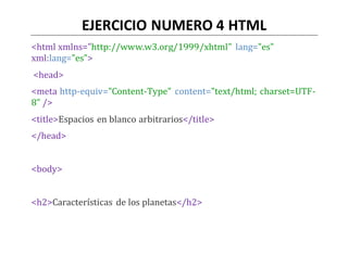 EJERCICIO NUMERO 4 HTML
<html xmlns="http://www.w3.org/1999/xhtml" lang="es"
xml:lang="es">
<head>
<meta http-equiv="Content-Type" content="text/html; charset=UTF-
8" />
<title>Espacios en blanco arbitrarios</title>
</head>
<body>
<h2>Características de los planetas</h2>
 