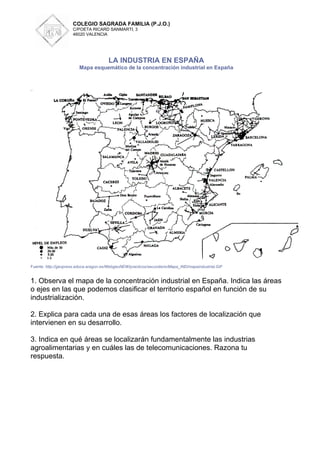 COLEGIO SAGRADA FAMILIA (P.J.O.)
                     C/POETA RICARD SANMARTI, 3
                     46020 VALENCIA




                                       LA INDUSTRIA EN ESPAÑA
                        Mapa esquemático de la concentración industrial en España




Fuente: http://geopress.educa.aragon.es/WebgeoNEW/practicos/secundario/Mapa_IND/mapaindustrial.GIF


1. Observa el mapa de la concentración industrial en España. Indica las áreas
o ejes en las que podemos clasificar el territorio español en función de su
industrialización.

2. Explica para cada una de esas áreas los factores de localización que
intervienen en su desarrollo.

3. Indica en qué áreas se localizarán fundamentalmente las industrias
agroalimentarias y en cuáles las de telecomunicaciones. Razona tu
respuesta.
 