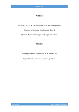 DISEÑO WEB CCALLA HUANCA, DIEGO CARLOS
DISEÑO WEB
VISIÓN
En el 2018, El IESTP TECNOTRONIC es un Modelo Empresarial
Educativo de Excelencia Académica que lidera la
Educación Superior Tecnológica de la región sur del país.
MISIÓN
Formar profesionales competitivos en un ambiente de
Emprendimiento, Innovación, Eficiencia y Valores.