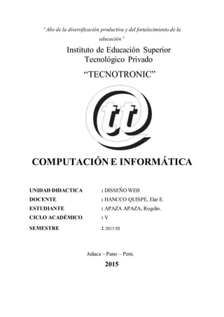 “Año de la diversificación productiva y del fortalecimiento de la
educación”
Instituto de Educación Superior
Tecnológico Privado
“TECNOTRONIC”
COMPUTACIÓN E INFORMÁTICA
UNIDAD DIDACTICA : DISSEÑO WEB
DOCENTE : HANCCO QUISPE, Elar E.
ESTUDIANTE : APAZA APAZA, Rogelio.
CICLO ACADÉMICO : V
SEMESTRE : 2015 III
Juliaca - Puno – Perú.
2015
 