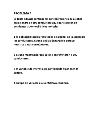 PROBLEMA 4
La tabla adjunta contiene las concentraciones de alcohol
en la sangre de 300 conductores que participaron en
accidentes automovilísticos mortales.
1-la población son los resultados de alcohol en la sangre de
los conductores. Es una población tangible porque
nuestros datos son números.
2-es una muestra porque solo se entrevistaron a 300
conductores.
3-la variable de interés es la cantidad de alcohol en la
sangre.
4-su tipo de variable es cuantitativa continua.
 