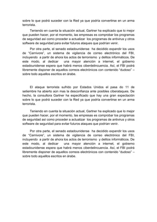 sobre lo que podrá suceder con la Red ya que podría convertirse en un arma
terrorista.
Teniendo en cuenta la situación actual, Gartner ha explicado que lo mejor
que pueden hacer, por el momento, las empresas es comprobar los programas
de seguridad así como proceder a actualizar los programas de antivirus y otros
software de seguridad para evitar futuros ataques que podrían venir.
Por otra parte, el senado estadounidense ha decidido expandir los usos
de “Carnivore”, un sistema de vigilancia de correo electrónico del FBI,
incluyendo a partir de ahora los actos de terronismo y delitos informáticos. De
este modo, al dedicar
una mayor atención a internet, el gobierno
estadounidense espera que habrá menos ciberdelincuencia. Así, el FBI podrá
libremente disponer de aquellos correos electrónicos con contenido “dudoso” –
sobre todo aquellos escritos en árabe.

El ataque terrorista sufrido por Estados Unidos el pasa do 11 de
setiembre ha abierto aún mas la desconfianza ante posibles ciberataques. De
hecho, la consultora Gartner ha especificado que hay una gran expectación
sobre lo que podrá suceder con la Red ya que podría convertirse en un arma
terrorista.
Teniendo en cuenta la situación actual, Gartner ha explicado que lo mejor
que pueden hacer, por el momento, las empresas es comprobar los programas
de seguridad así como proceder a actualizar los programas de antivirus y otros
software de seguridad para evitar futuros ataques que podrían venir.
Por otra parte, el senado estadounidense ha decidido expandir los usos
de “Carnivore”, un sistema de vigilancia de correo electrónico del FBI,
incluyendo a partir de ahora los actos de terronismo y delitos informáticos. De
este modo, al dedicar
una mayor atención a internet, el gobierno
estadounidense espera que habrá menos ciberdelincuencia. Así, el FBI podrá
libremente disponer de aquellos correos electrónicos con contenido “dudoso” –
sobre todo aquellos escritos en árabe.

 