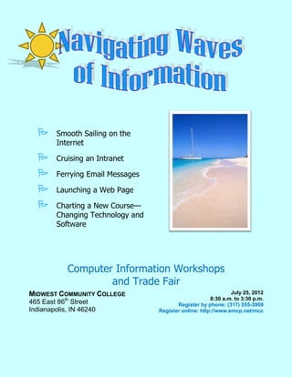       Smooth Sailing on the
         Internet

        Cruising an Intranet

        Ferrying Email Messages

        Launching a Web Page

        Charting a New Course—
         Changing Technology and
         Software




            Computer Information Workshops
                    and Trade Fair
MIDWEST COMMUNITY COLLEGE                                       July 25, 2012
                                                        8:30 a.m. to 3:30 p.m.
465 East 86th Street                      Register by phone: (317) 555-3909
Indianapolis, IN 46240             Register online: http://www.emcp.net/mcc
 