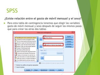 SPSS
¿Existe relación entre el gasto de móvil mensual y el sexo?
   Para esta tabla de contingencia tenemos que elegir las variables
    gasto de móvil mensual y sexo después de seguir los mismos pasos
    que para crear las otras dos tablas
 