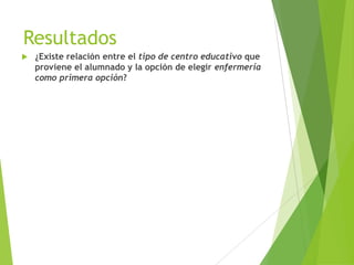 Resultados
   ¿Existe relación entre el tipo de centro educativo que
    proviene el alumnado y la opción de elegir enfermería
    como primera opción?
 