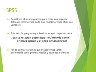 SPSS
   Repetimos el mismo proceso para crear una segunda
    tabla de contingencia en la que relacionaremos otras dos
    variables.


   Esta vez, la pregunta que tendremos que responder será:
    ¿Existe relación entre elegir enfermería como
        primera opción y el sexo del alumnado?


   Por lo que las variables que escogeremos serán:
    enfermería como primera opción y sexo del alumnado
 
