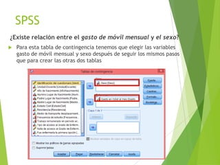 SPSS
¿Existe relación entre el gasto de móvil mensual y el sexo?
   Para esta tabla de contingencia tenemos que elegir las variables
    gasto de móvil mensual y sexo después de seguir los mismos pasos
    que para crear las otras dos tablas
 