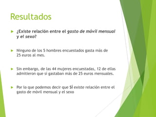 Resultados
   ¿Existe relación entre el gasto de móvil mensual
    y el sexo?


   Ninguno de los 5 hombres encuestados gasta más de
    25 euros al mes.


   Sin embargo, de las 44 mujeres encuestadas, 12 de ellas
    admitieron que sí gastaban más de 25 euros mensuales.


   Por lo que podemos decir que SÍ existe relación entre el
    gasto de móvil mensual y el sexo
 