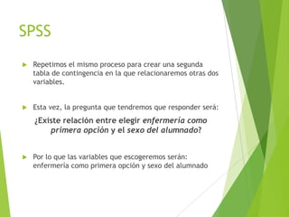 SPSS
   Repetimos el mismo proceso para crear una segunda
    tabla de contingencia en la que relacionaremos otras dos
    variables.


   Esta vez, la pregunta que tendremos que responder será:
    ¿Existe relación entre elegir enfermería como
        primera opción y el sexo del alumnado?


   Por lo que las variables que escogeremos serán:
    enfermería como primera opción y sexo del alumnado
 