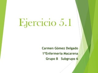 Ejercicio 5.1

     Carmen Gómez Delgado
     1ºEnfermería Macarena
       Grupo B Subgrupo 6
 