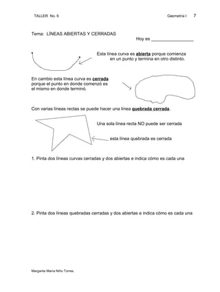 TALLER No. 6                                                       Geometría I   7



Tema: LÍNEAS ABIERTAS Y CERRADAS
                                                    Hoy es _________________


                                Esta línea curva es abierta porque comienza
                                       en un punto y termina en otro distinto.



En cambio esta línea curva es cerrada
porque el punto en donde comenzó es
el mismo en donde terminó.



Con varias líneas rectas se puede hacer una línea quebrada cerrada.


                                Una sola línea recta NO puede ser cerrada


                                        esta línea quebrada es cerrada



1. Pinta dos líneas curvas cerradas y dos abiertas e indica cómo es cada una




2. Pinta dos líneas quebradas cerradas y dos abiertas e indica cómo es cada una




Margarita María Niño Torres.
 