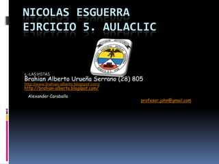 NICOLAS ESGUERRA
EJRCICIO 5. AULACLIC
5.-LAS VISTAS
Brahian Alberto Urueña Serrano (28) 805
http://www.brahian-alberto.blogspot.com/
http://brahian-alberto.blogspot.com/
Alexander Caraballo
profesor.john@gmail.com