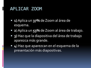 APLICAR ZOOM
1) Aplica un 37% de Zoom al área de
esquema.
2) Aplica un 53% de Zoom al área de trabajo.
3) Haz que la diapositiva del área de trabajo
aparezca más grande.
4) Haz que aparezcan en el esquema de la
presentación más diapositivas.