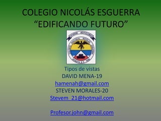 COLEGIO NICOLÁS ESGUERRA
  “EDIFICANDO FUTURO”



           Tipos de vistas
          DAVID MENA-19
       hamenah@gmail.com
       STEVEN MORALES-20
     Stevem_21@hotmail.com
         JOHN CARABALLO
     Profesor.john@gmail.com
 
