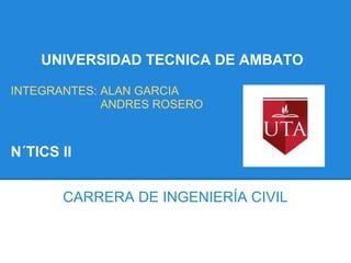 UNIVERSIDAD TECNICA DE AMBATO

INTEGRANTES: ALAN GARCIA
             ANDRES ROSERO



N´TICS II


       CARRERA DE INGENIERÍA CIVIL
 
