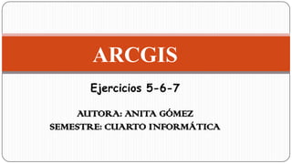 ARCGIS
Ejercicios 5-6-7
AUTORA: ANITA GÓMEZ
SEMESTRE: CUARTO INFORMÁTICA
 
