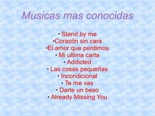 Musicas mas conocidas
Stand by me
Corazón sin cara
El amor que perdimos
 Mi ultima carta
 Addicted
 Las cosas pequeñas
 Incondicional
 Te me vas
 Darte un beso
 Already Missing You


 