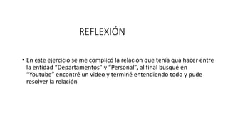 REFLEXIÓN
• En este ejercicio se me complicó la relación que tenía qua hacer entre
la entidad “Departamentos” y “Personal”, al final busqué en
“Youtube” encontré un video y terminé entendiendo todo y pude
resolver la relación
 