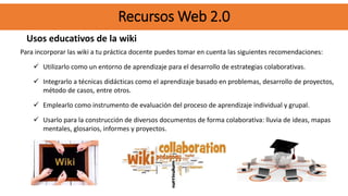 Recursos Web 2.0
Usos educativos de la wiki
Para incorporar las wiki a tu práctica docente puedes tomar en cuenta las siguientes recomendaciones:
 Utilizarlo como un entorno de aprendizaje para el desarrollo de estrategias colaborativas.
 Integrarlo a técnicas didácticas como el aprendizaje basado en problemas, desarrollo de proyectos,
método de casos, entre otros.
 Emplearlo como instrumento de evaluación del proceso de aprendizaje individual y grupal.
 Usarlo para la construcción de diversos documentos de forma colaborativa: lluvia de ideas, mapas
mentales, glosarios, informes y proyectos.
Recursos Web 2.0
 