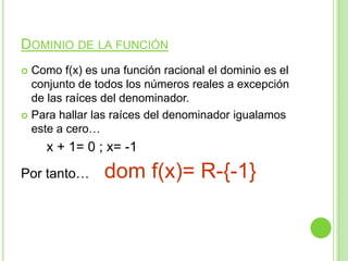 DOMINIO DE LA FUNCIÓN
Como f(x) es una función racional el dominio es el
conjunto de todos los números reales a excepción
de las raíces del denominador.
Para hallar las raíces del denominador igualamos
este a cero…
x + 1= 0 ; x= -1
Por tanto… dom f(x)= R-{-1}