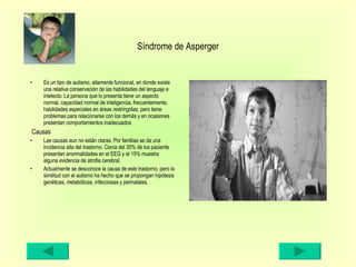 Síndrome de Asperger Es un tipo de autismo, altamente funcional, en donde existe una relativa conservación de las habilidades del lenguaje e intelecto. La persona que lo presenta tiene un aspecto normal, capacidad normal de inteligencia, frecuentemente, habilidades especiales en áreas restringidas, pero tiene problemas para relacionarse con los demás y en ocasiones presentan comportamientos inadecuados  Causas Las causas aun no están claras. Por familias se da una incidencia alta del trastorno. Cerca del 30% de los paciente presentan anormalidades en el EEG y el 15% muestra alguna evidencia de atrofia cerebral.  Actualmente se desconoce la causa de este trastorno, pero la similitud con el autismo ha hecho que se propongan hipótesis genéticas, metabólicas, infecciosas y perinatales. 