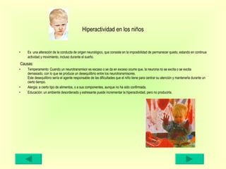 Hiperactividad en los niños Es  una alteración de la conducta de origen neurológico, que consiste en la imposibilidad de permanecer quieto, estando en continua actividad y movimiento, incluso durante el sueño.   Causas: Temperamento: Cuando un neurotransmisor es escaso o se da en exceso ocurre que, la neurona no se excita o se excita demasiado, con lo que se produce un desequilibrio entre los neurotransmisores. Este desequilibrio sería el agente responsable de las dificultades que el niño tiene para centrar su atención y mantenerla durante un cierto tiempo. Alergia: a cierto tipo de alimentos, o a sus componentes, aunque no ha sido confirmada. Educación: un ambiente desordenado y estresante puede incrementar la hiperactividad, pero no producirla. 