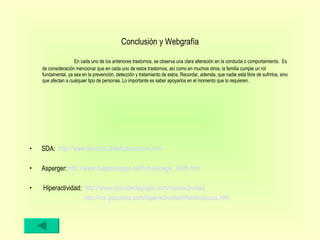Conclusión y Webgrafía SDA:  http://www.tomatis.cl/deficitatencion.htm   Asperger:  http://www.biopsicologia.net/fichas/page_3495.htm   Hiperactividad:  http://www.psicopedagogia.com/hiperactividad   http://mx.geocities.com/hiperactividadinfantil/causas.htm   En cada uno de los anteriores trastornos, se observa una clara alteración en la conducta o comportamiento.  Es de consideración mencionar que en cada uno de estos trastornos, así como en muchos otros, la familia cumple un rol fundamental, ya sea en la prevención, detección y tratamiento de estos. Recordar, además, que nadie está libre de sufrirlos, sino que afectan a cualquier tipo de personas. Lo importante es saber apoyarlos en el momento que lo requieren.  