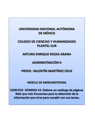 UNIVERSIDAD NACIONAL AUTÓNOMA DE MÉXICO COLEGIO DE CIENCIAS Y HUMANIDADES  PLANTEL SUR ARTURO ENRIQUE ROSAS ARANA ADMINISTRACIÓN II PROFR. VALENTÍN MARTÍNEZ CRUZ MEZCLA DE MERCADOTECNIA EJERCICIO  NÚMERO 53: Elabora un catálogo de páginas Web que más frecuentas para la obtención de la información que sirve para cumplir con sus tareas. 