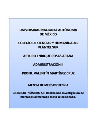 UNIVERSIDAD NACIONAL AUTÓNOMA DE MÉXICO COLEGIO DE CIENCIAS Y HUMANIDADES  PLANTEL SUR ARTURO ENRIQUE ROSAS ARANA ADMINISTRACIÓN II PROFR. VALENTÍN MARTÍNEZ CRUZ MEZCLA DE MERCADOTECNIA EJERCICIO  NÚMERO 55: Realiza una investigación de mercados al mercado meta seleccionado. 
