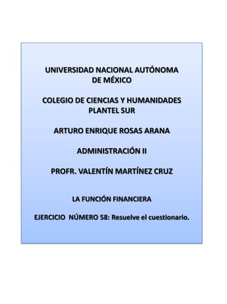 UNIVERSIDAD NACIONAL AUTÓNOMA DE MÉXICO COLEGIO DE CIENCIAS Y HUMANIDADES  PLANTEL SUR ARTURO ENRIQUE ROSAS ARANA ADMINISTRACIÓN II PROFR. VALENTÍN MARTÍNEZ CRUZ LA FUNCIÓN FINANCIERA EJERCICIO  NÚMERO 58: Resuelve el cuestionario. 
