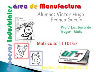 Procesos Industriales
                        Alumno: Víctor Hugo
                             Franco García
                                  Prof.: Lic. Gerardo
                                  Edgar Mata


                        Matricula: 1110167




                          Fecha: 20/Mayo/2012
 