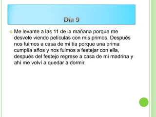    Me levante a las 11 de la mañana porque me
    desvele viendo películas con mis primos. Después
    nos fuimos a casa de mi tía porque una prima
    cumplía años y nos fuimos a festejar con ella,
    después del festejo regrese a casa de mi madrina y
    ahí me volví a quedar a dormir.
 