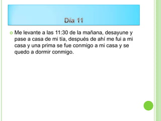    Me levante a las 11:30 de la mañana, desayune y
    pase a casa de mi tía, después de ahí me fui a mi
    casa y una prima se fue conmigo a mi casa y se
    quedo a dormir conmigo.
 