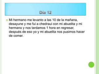    Mi hermano me levanto a las 10 de la mañana,
    desayune y me fui a chedraui con mi abuelita y mi
    hermano y nos tardamos 1 hora en regresar,
    después de eso yo y mi abuelita nos pusimos hacer
    de comer.
 