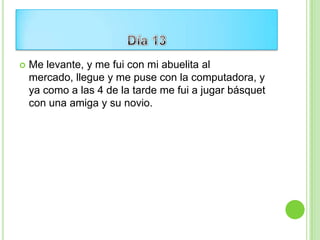    Me levante, y me fui con mi abuelita al
    mercado, llegue y me puse con la computadora, y
    ya como a las 4 de la tarde me fui a jugar básquet
    con una amiga y su novio.
 