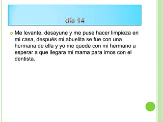    Me levante, desayune y me puse hacer limpieza en
    mi casa, después mi abuelita se fue con una
    hermana de ella y yo me quede con mi hermano a
    esperar a que llegara mi mama para irnos con el
    dentista.
 