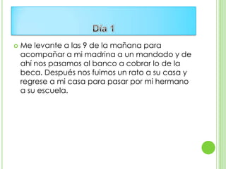    Me levante a las 9 de la mañana para
    acompañar a mi madrina a un mandado y de
    ahí nos pasamos al banco a cobrar lo de la
    beca. Después nos fuimos un rato a su casa y
    regrese a mi casa para pasar por mi hermano
    a su escuela.
 