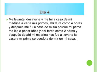    Me levante, desayune y me fui a casa de mi
    madrina a ver a mis primos, ahí dure como 4 horas
    y después me fui a casa de mi tía porque mi prima
    me iba a poner uñas y ahí tarde como 2 horas y
    después de ahí mi madrina nos fue a llevar a la
    casa y mi prima se quedo a dormir en mi casa.
 