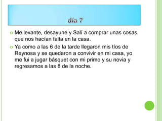  Me levante, desayune y Salí a comprar unas cosas
  que nos hacían falta en la casa.
 Ya como a las 6 de la tarde llegaron mis tíos de
  Reynosa y se quedaron a convivir en mi casa, yo
  me fui a jugar básquet con mi primo y su novia y
  regresamos a las 8 de la noche.
 