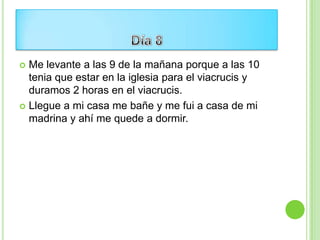  Me levante a las 9 de la mañana porque a las 10
  tenia que estar en la iglesia para el viacrucis y
  duramos 2 horas en el viacrucis.
 Llegue a mi casa me bañe y me fui a casa de mi
  madrina y ahí me quede a dormir.
 