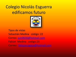 Colegio Nicolás Esguerra
   edificamos futuro


 Tipos de vistas
 Sebastián Medina código: 22
 Correo: juin0630@hotmail.com
 Fabian Medina codigo:23
 Correo: fabipascagaza@hotmail.com
 
