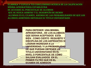 ESTADISTICA I 2025/01/2015
Elabora y explica tus conclusiones acerca de la calificación
mínima aprobatoria establecida
de acuerdo al porcentaje de alumnos
que se desea admitir y el desempeño de dichos
alumnos en el examen, además de las probabilidades de que los
alumnos admitidos obtengan su título universitario
PARA OBTENER UNA MINIMA
APROBATORIA , DE LOS ALUMNOS
QUE SERAN ACEPTADOS ESTA
BIEN , COMO CIERTO REQUISITO Y
DISCIPLINA DE LOS ASPIRANTES SI
LOGRAN INGRESAR A LA
UNIVERSIDAD, Y LA PROBABILIDAD
DE QUE PUEDAN OBTENER UN
TITULO UNIVERSITARIO ES EL
NIVEL O PORCENTAJE DE CÓMO
SALGAN EVALUADOS EN EL
PRIMER FILTRO QUE ES EL
EXAMEN DE ADMISION
 