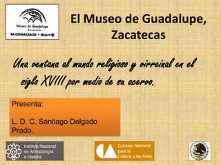 El Museo de Guadalupe,
Zacatecas
Una ventana al mundo religioso y virreinal en el
siglo XVIII por medio de su acervo.
Presenta:
L. D. C. Santiago Delgado
Prado.
 