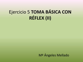Ejercicio 5 TOMA BÁSICA CON
RÉFLEX (II)
Mª Ángeles Mellado
 