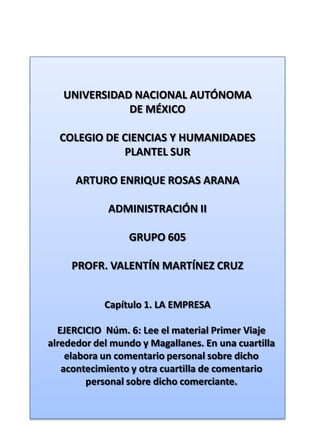 UNIVERSIDAD NACIONAL AUTÓNOMA DE MÉXICO COLEGIO DE CIENCIAS Y HUMANIDADES  PLANTEL SUR ARTURO ENRIQUE ROSAS ARANA ADMINISTRACIÓN II GRUPO 605 PROFR. VALENTÍN MARTÍNEZ CRUZ Capítulo 1. LA EMPRESA EJERCICIO  Núm. 6: Lee el material Primer Viaje alrededor del mundo y Magallanes. En una cuartilla elabora un comentario personal sobre dicho acontecimiento y otra cuartilla de comentario personal sobre dicho comerciante. 