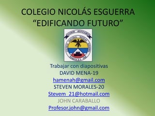 COLEGIO NICOLÁS ESGUERRA
  “EDIFICANDO FUTURO”



      Trabajar con diapositivas
          DAVID MENA-19
       hamenah@gmail.com
        STEVEN MORALES-20
     Stevem_21@hotmail.com
         JOHN CARABALLO
     Profesor.john@gmail.com
 