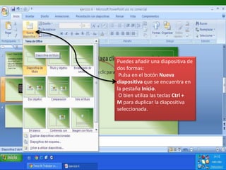 Puedes añadir una diapositiva de
dos formas:
 Pulsa en el botón Nueva
diapositiva que se encuentra en
la pestaña Inicio.
 O bien utiliza las teclas Ctrl +
M para duplicar la diapositiva
seleccionada.
 