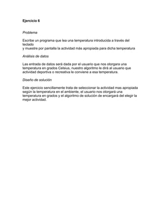 Ejercicio 6


Problema

Escribe un programa que lea una temperatura introducida a través del
teclado
y muestre por pantalla la actividad más apropiada para dicha temperatura

Análisis de datos

Las entrada de datos será dada por el usuario que nos otorgara una
temperatura en grados Celsius, nuestro algoritmo le dirá al usuario que
actividad deportiva o recreativa le conviene a esa temperatura.

Diseño de solución

Este ejercicio sencillamente trata de seleccionar la actividad mas apropiada
según la temperatura en el ambiente, el usuario nos otorgará una
temperatura en grados y el algoritmo de solución de encargará del elegir la
mejor actividad.
 